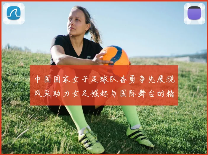 中国国家女子足球队奋勇争先展现风采助力女足崛起与国际舞台的精彩对决