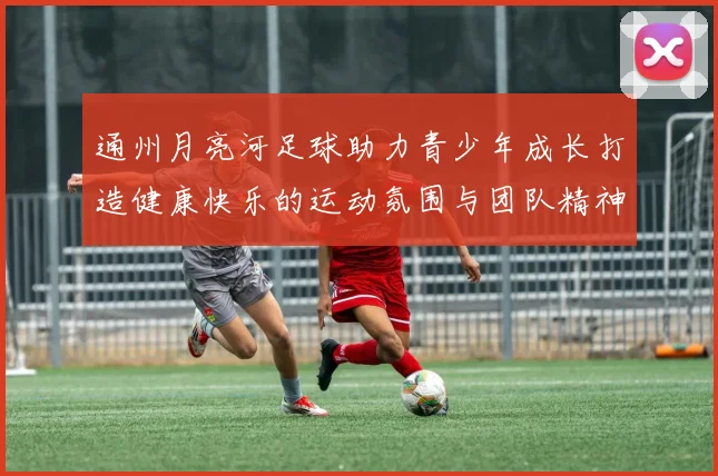 通州月亮河足球助力青少年成长打造健康快乐的运动氛围与团队精神